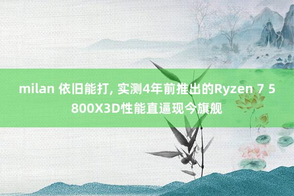 milan 依旧能打, 实测4年前推出的Ryzen 7 5800X3D性能直逼现今旗舰