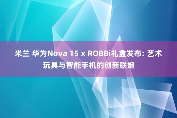 米兰 华为Nova 15 x ROBBi礼盒发布: 艺术玩具与智能手机的创新联姻