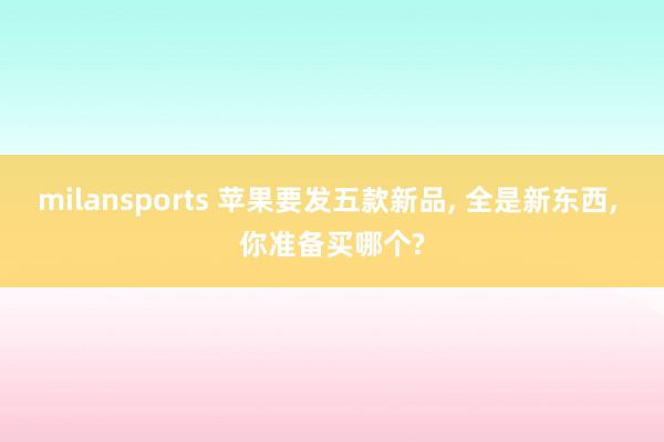 milansports 苹果要发五款新品, 全是新东西, 你准备买哪个?