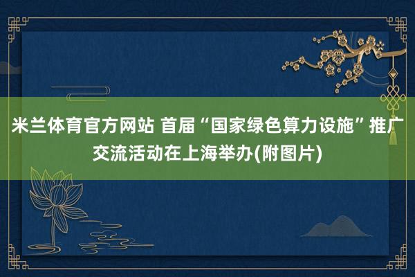米兰体育官方网站 首届“国家绿色算力设施”推广交流活动在上海举办(附图片)