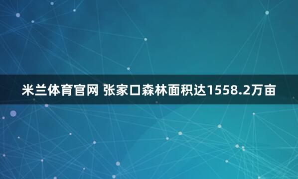 米兰体育官网 张家口森林面积达1558.2万亩