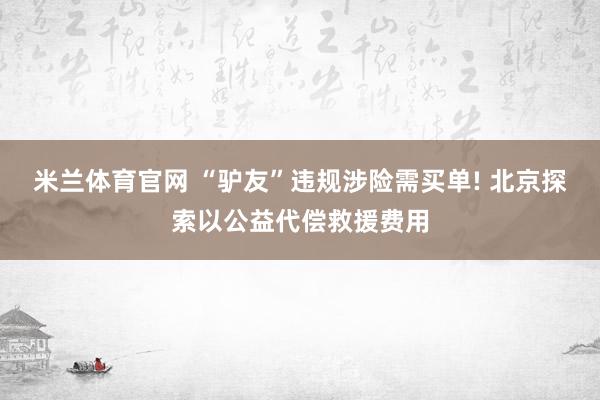 米兰体育官网 “驴友”违规涉险需买单! 北京探索以公益代偿救援费用