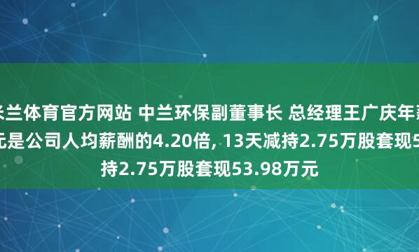 米兰体育官方网站 中兰环保副董事长 总经理王广庆年薪63.21万元是公司人均薪酬的4.20倍, 13天减持2.75万股套现53.98万元