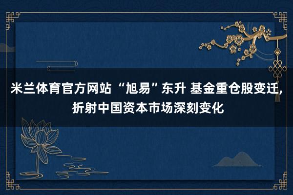 米兰体育官方网站 “旭易”东升 基金重仓股变迁, 折射中国资本市场深刻变化
