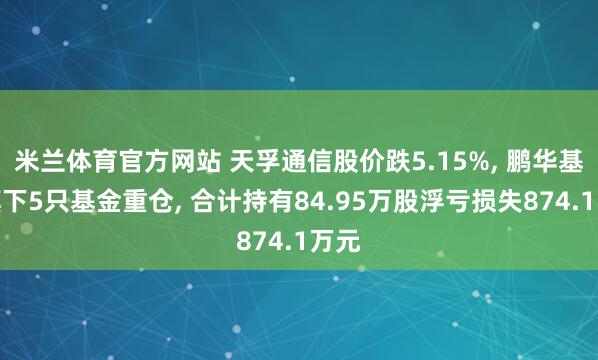 米兰体育官方网站 天孚通信股价跌5.15%, 鹏华基金旗下5只基金重仓, 合计持有84.95万股浮亏损失874.1万元
