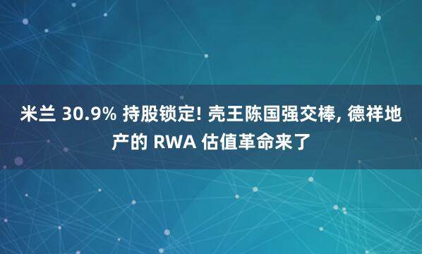 米兰 30.9% 持股锁定! 壳王陈国强交棒, 德祥地产的 RWA 估值革命来了