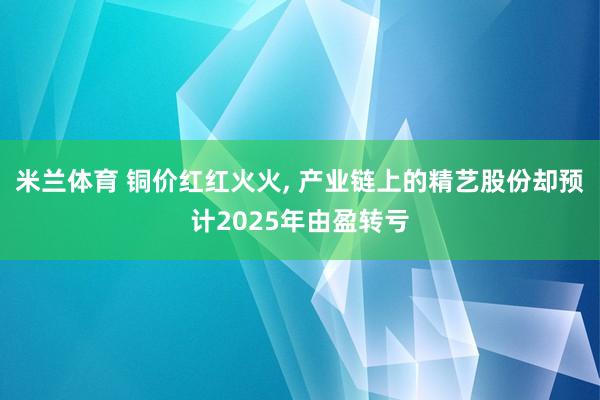 米兰体育 铜价红红火火, 产业链上的精艺股份却预计2025年由盈转亏