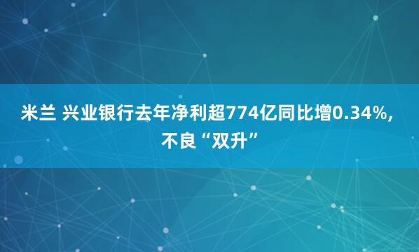 米兰 兴业银行去年净利超774亿同比增0.34%, 不良“双升”