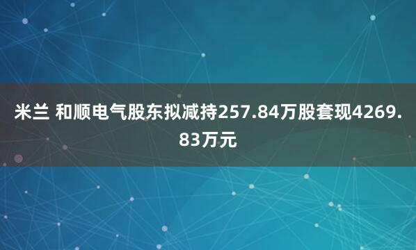 米兰 和顺电气股东拟减持257.84万股套现4269.83万元