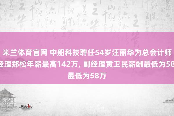 米兰体育官网 中船科技聘任54岁汪丽华为总会计师, 经理郑松年薪最高142万, 副经理黄卫民薪酬最低为58万