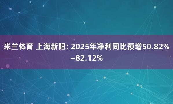 米兰体育 上海新阳: 2025年净利同比预增50.82%—82.12%