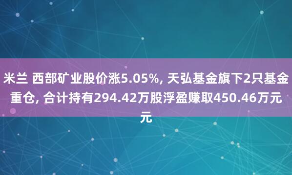 米兰 西部矿业股价涨5.05%, 天弘基金旗下2只基金重仓, 合计持有294.42万股浮盈赚取450.46万元