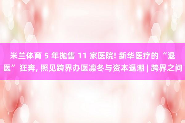 米兰体育 5 年抛售 11 家医院! 新华医疗的 “退医” 狂奔, 照见跨界办医凛冬与资本退潮 | 跨界之问