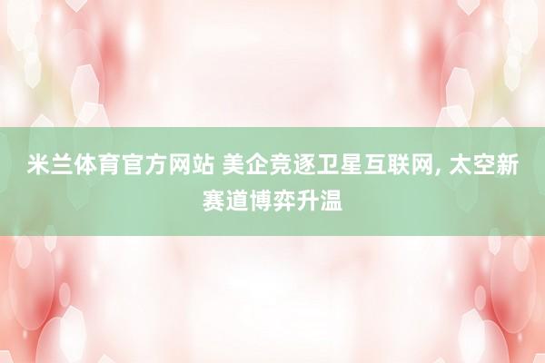 米兰体育官方网站 美企竞逐卫星互联网, 太空新赛道博弈升温