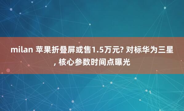 milan 苹果折叠屏或售1.5万元? 对标华为三星, 核心参数时间点曝光