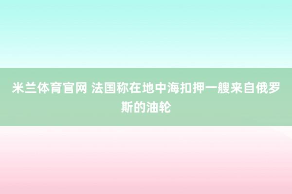 米兰体育官网 法国称在地中海扣押一艘来自俄罗斯的油轮