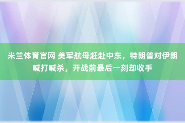 米兰体育官网 美军航母赶赴中东，特朗普对伊朗喊打喊杀，开战前最后一刻却收手