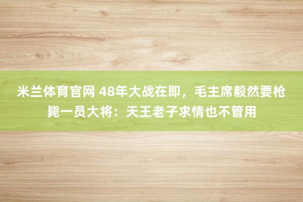 米兰体育官网 48年大战在即，毛主席毅然要枪毙一员大将：天王老子求情也不管用