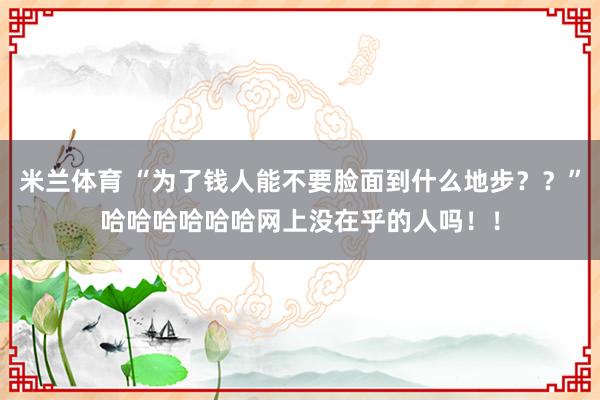 米兰体育 “为了钱人能不要脸面到什么地步？？”哈哈哈哈哈哈网上没在乎的人吗！！