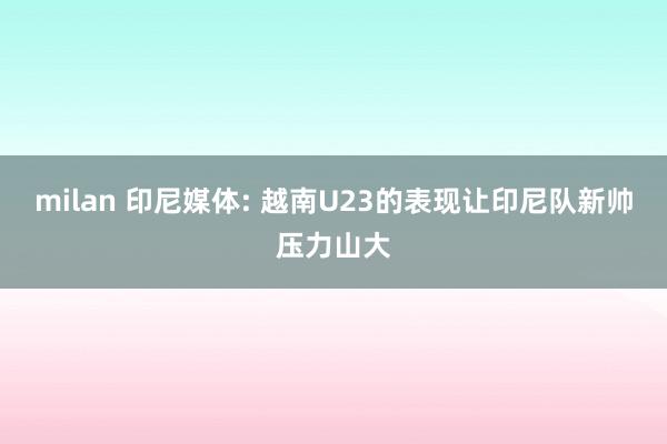milan 印尼媒体: 越南U23的表现让印尼队新帅压力山大