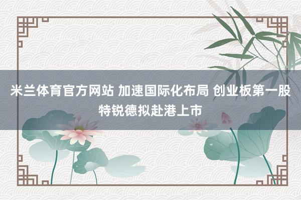 米兰体育官方网站 加速国际化布局 创业板第一股特锐德拟赴港上市