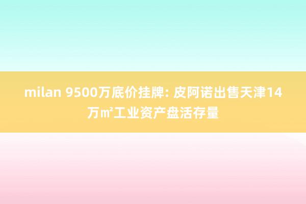 milan 9500万底价挂牌: 皮阿诺出售天津14万㎡工业资产盘活存量