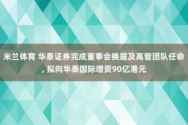 米兰体育 华泰证券完成董事会换届及高管团队任命, 拟向华泰国际增资90亿港元