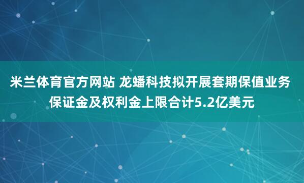 米兰体育官方网站 龙蟠科技拟开展套期保值业务 保证金及权利金上限合计5.2亿美元