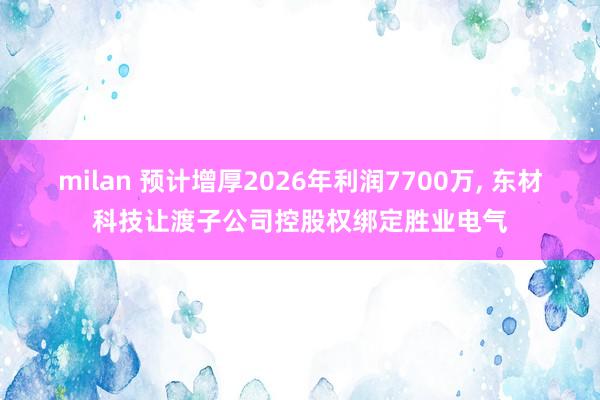 milan 预计增厚2026年利润7700万, 东材科技让渡子公司控股权绑定胜业电气
