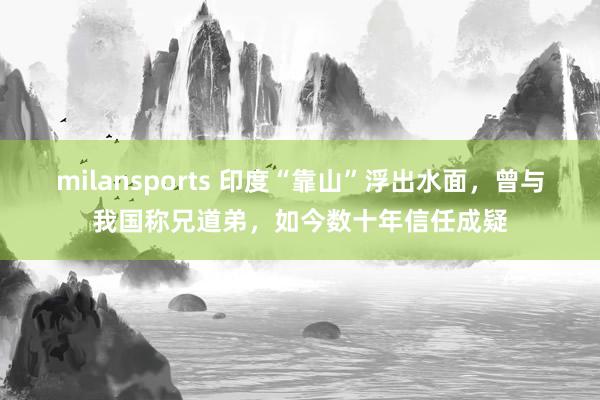 milansports 印度“靠山”浮出水面，曾与我国称兄道弟，如今数十年信任成疑