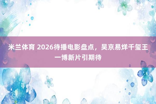 米兰体育 2026待播电影盘点，吴京易烊千玺王一博新片引期待