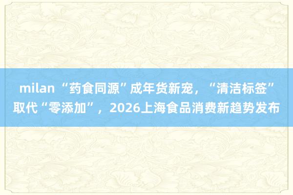 milan “药食同源”成年货新宠，“清洁标签”取代“零添加”，2026上海食品消费新趋势发布
