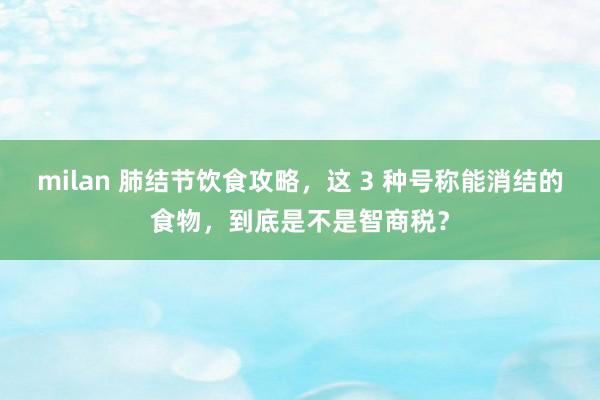 milan 肺结节饮食攻略，这 3 种号称能消结的食物，到底是不是智商税？
