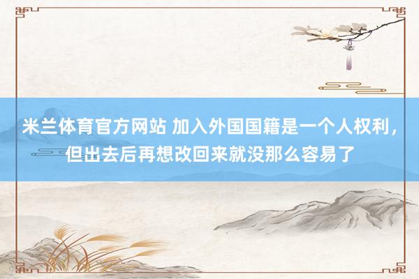 米兰体育官方网站 加入外国国籍是一个人权利，但出去后再想改回来就没那么容易了