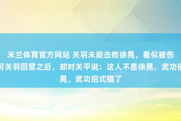 米兰体育官方网站 关羽未能击败徐晃，看似被伤拖累。可关羽回营之后，却对关平说：这人不是徐晃，武功招式错了