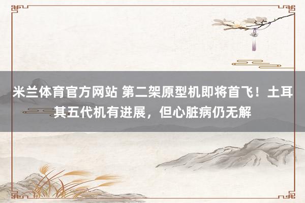 米兰体育官方网站 第二架原型机即将首飞!土耳其五代机有进展,但心脏病仍无解