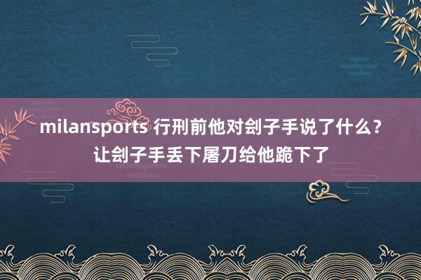 milansports 行刑前他对刽子手说了什么？让刽子手丢下屠刀给他跪下了