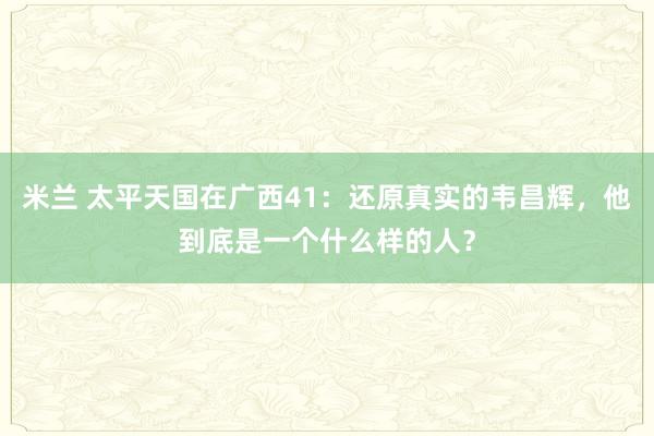 米兰 太平天国在广西41：还原真实的韦昌辉，他到底是一个什么样的人？