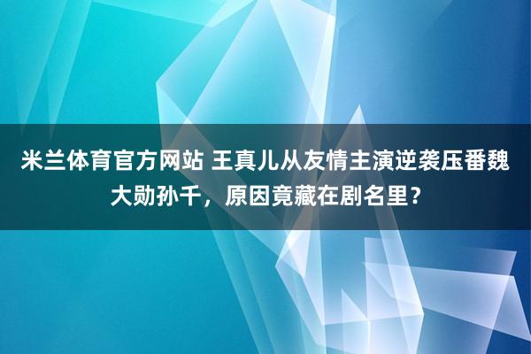 米兰体育官方网站 王真儿从友情主演逆袭压番魏大勋孙千,原因竟藏在剧名里?