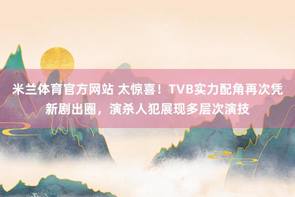 米兰体育官方网站 太惊喜！TVB实力配角再次凭新剧出圈，演杀人犯展现多层次演技