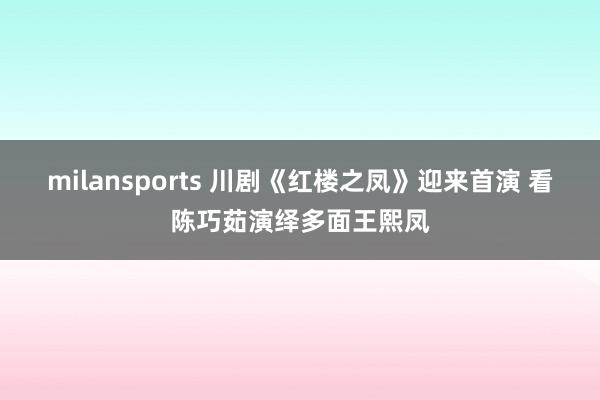 milansports 川剧《红楼之凤》迎来首演 看陈巧茹演绎多面王熙凤