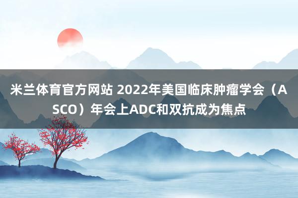 米兰体育官方网站 2022年美国临床肿瘤学会（ASCO）年会上ADC和双抗成为焦点