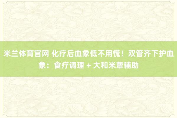 米兰体育官网 化疗后血象低不用慌！双管齐下护血象：食疗调理 + 大和米蕈辅助