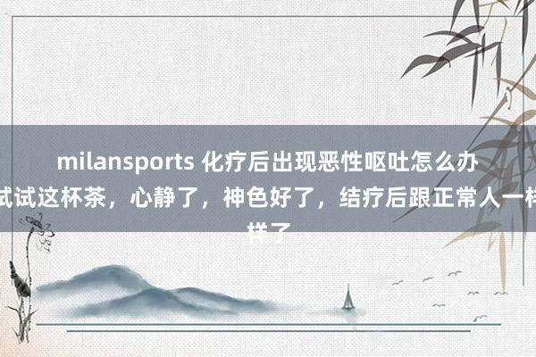 milansports 化疗后出现恶性呕吐怎么办?试试这杯茶,心静了,神色好了,结疗后跟正常人一样了