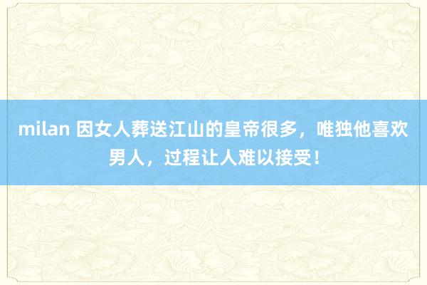 milan 因女人葬送江山的皇帝很多，唯独他喜欢男人，过程让人难以接受！