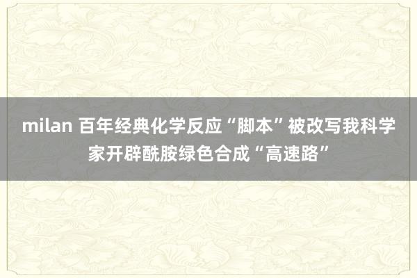 milan 百年经典化学反应“脚本”被改写我科学家开辟酰胺绿色合成“高速路”