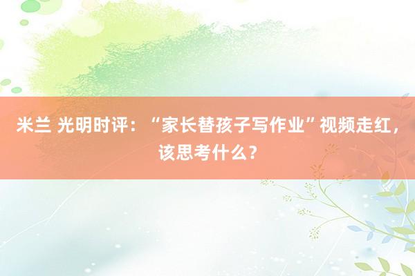 米兰 光明时评:“家长替孩子写作业”视频走红,该思考什么?