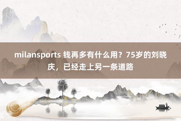 milansports 钱再多有什么用？75岁的刘晓庆，已经走上另一条道路