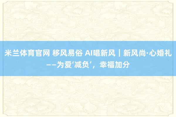 米兰体育官网 移风易俗 AI唱新风｜新风尚·心婚礼——为爱‘减负’，幸福加分