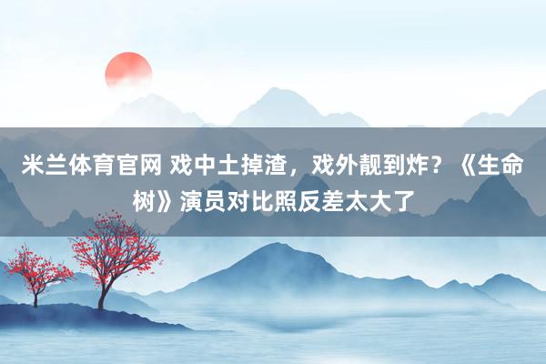 米兰体育官网 戏中土掉渣，戏外靓到炸？《生命树》演员对比照反差太大了